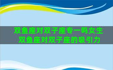 双鱼座对双子座专一吗女生 双鱼座对双子座的吸引力